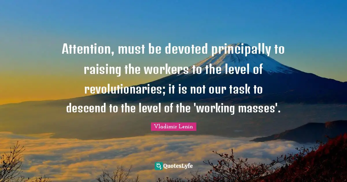 Attention, must be devoted principally to raising the workers to the level of revolutionaries; it is not our task to descend to the level of the 'working masses'.
