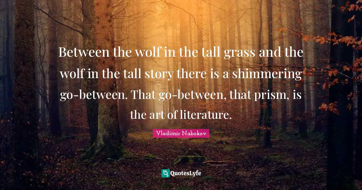 Between the wolf in the tall grass and the wolf in the tall story there is a shimmering go-between. That go-between, that prism, is the art of literature.