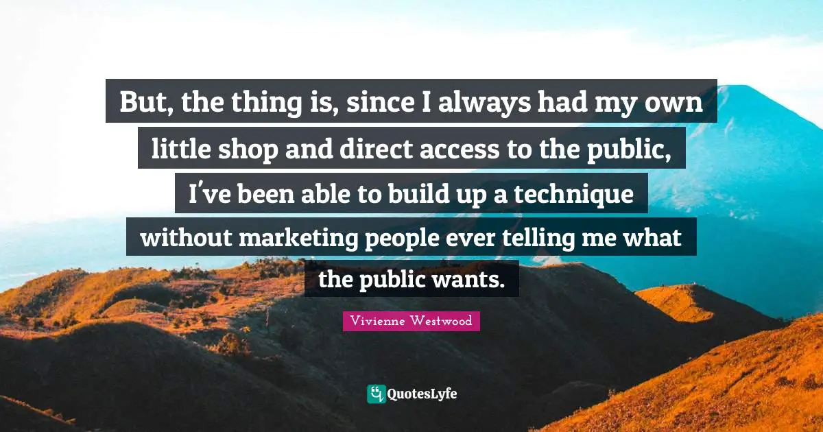 But, the thing is, since I always had my own little shop and direct access to the public, I've been able to build up a technique without marketing people ever telling me what the public wants.