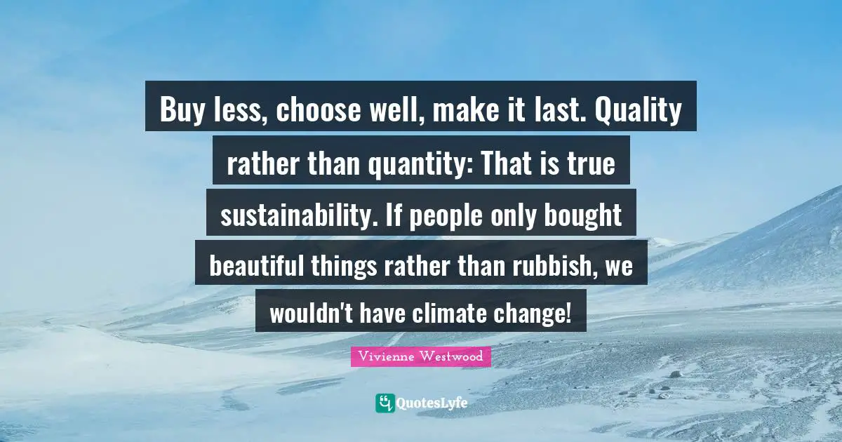 Buy less, choose well, make it last. Quality rather than quantity: That is true sustainability. If people only bought beautiful things rather than rubbish, we wouldn't have climate change!