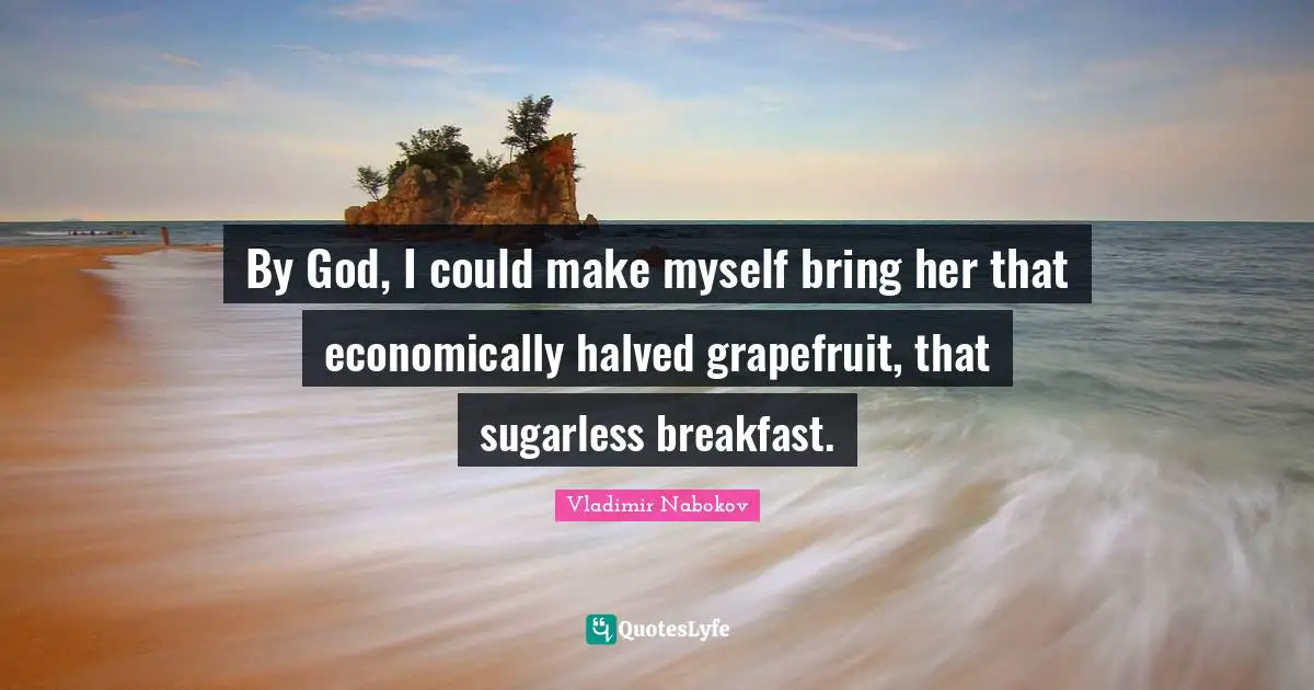 By God, I could make myself bring her that economically halved grapefruit, that sugarless breakfast.