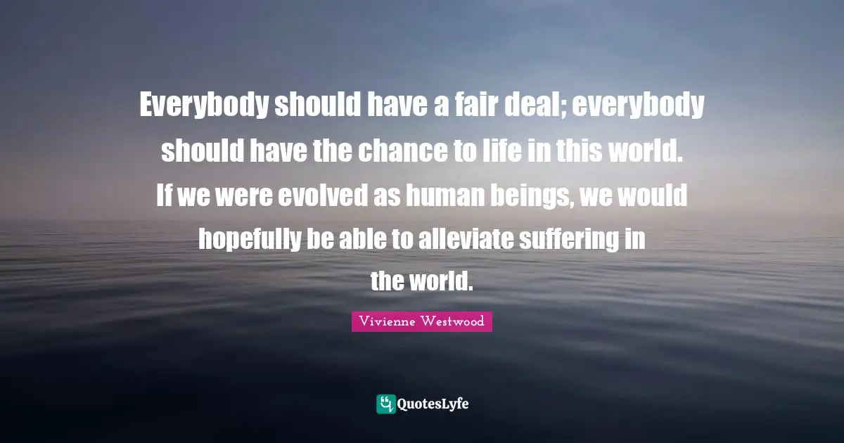 Vivienne Westwood Quotes: "Everybody should have a fair deal; everybody should have the chance to life in this world. If we were evolved as human beings, we would hopefully be able to alleviate suffering in the world."