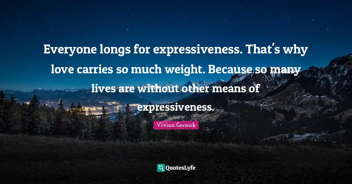 Everyone longs for expressiveness. That's why love carries so much weight. Because so many lives are without other means of expressiveness.