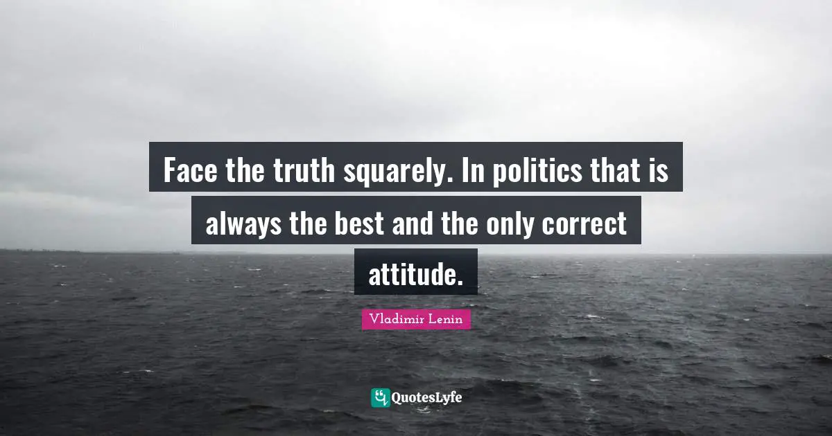 Face the truth squarely. In politics that is always the best and the only correct attitude.