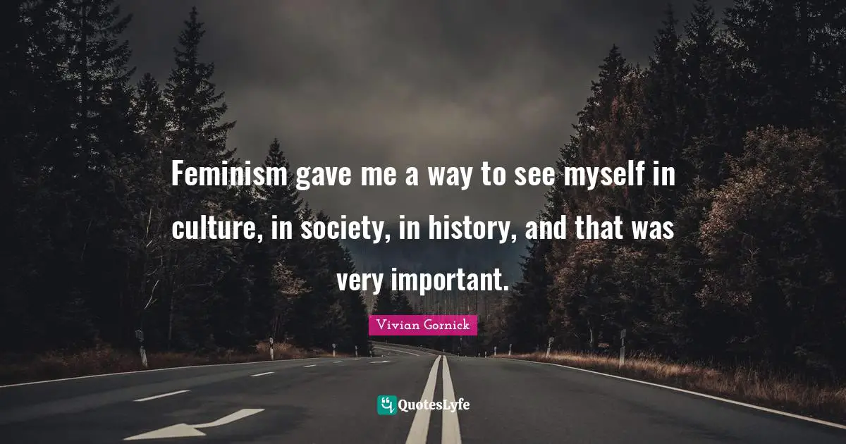 Feminism gave me a way to see myself in culture, in society, in history, and that was very important.