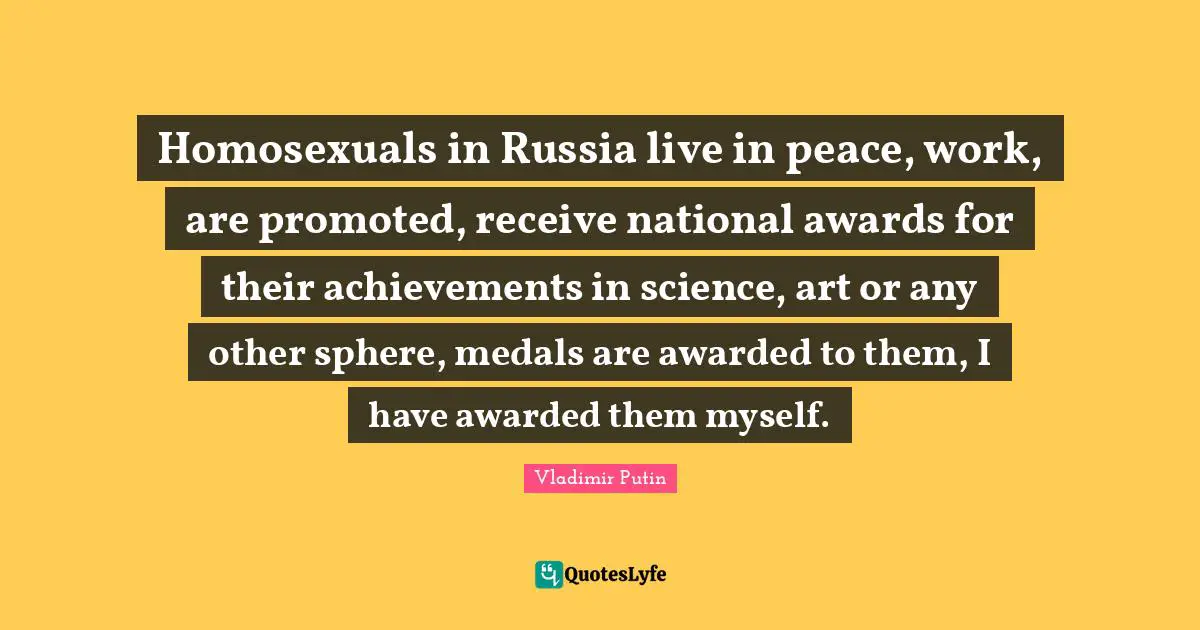 Awards Quotes: "Homosexuals in Russia live in peace, work, are promoted, receive national awards for their achievements in science, art or any other sphere, medals are awarded to them, I have awarded them myself."