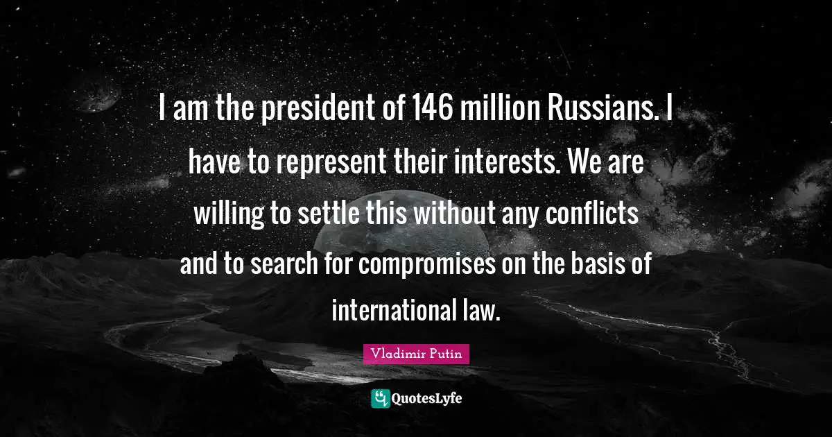 I am the president of 146 million Russians. I have to represent their interests. We are willing to settle this without any conflicts and to search for compromises on the basis of international law.