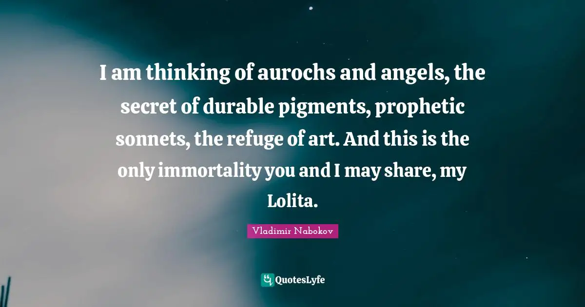 I am thinking of aurochs and angels, the secret of durable pigments, prophetic sonnets, the refuge of art. And this is the only immortality you and I may share, my Lolita.