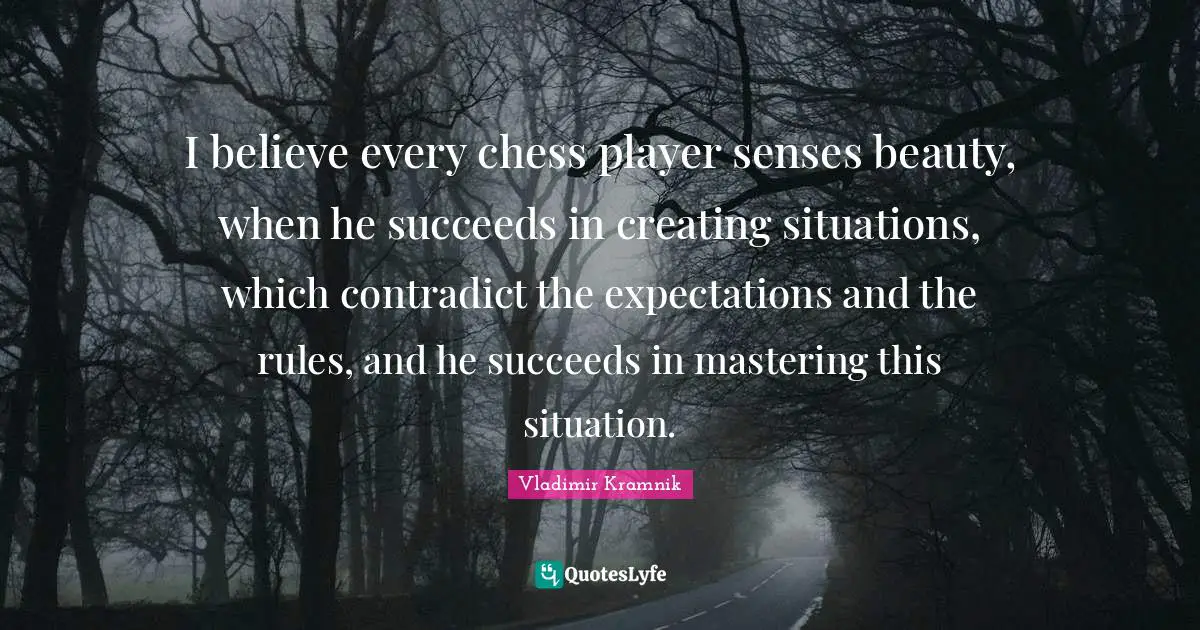I believe every chess player senses beauty, when he succeeds in creating situations, which contradict the expectations and the rules, and he succeeds in mastering this situation.