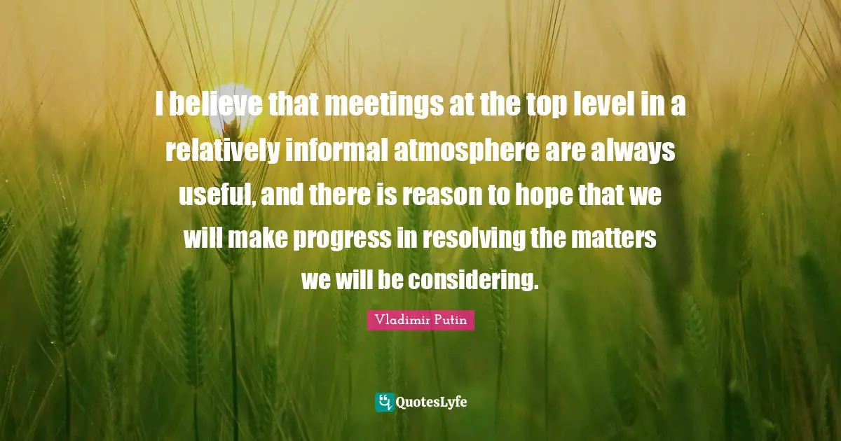 I believe that meetings at the top level in a relatively informal atmosphere are always useful, and there is reason to hope that we will make progress in resolving the matters we will be considering.