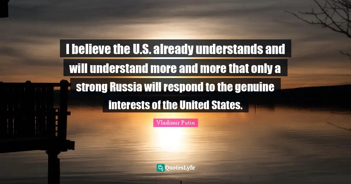 I believe the U.S. already understands and will understand more and more that only a strong Russia will respond to the genuine interests of the United States.