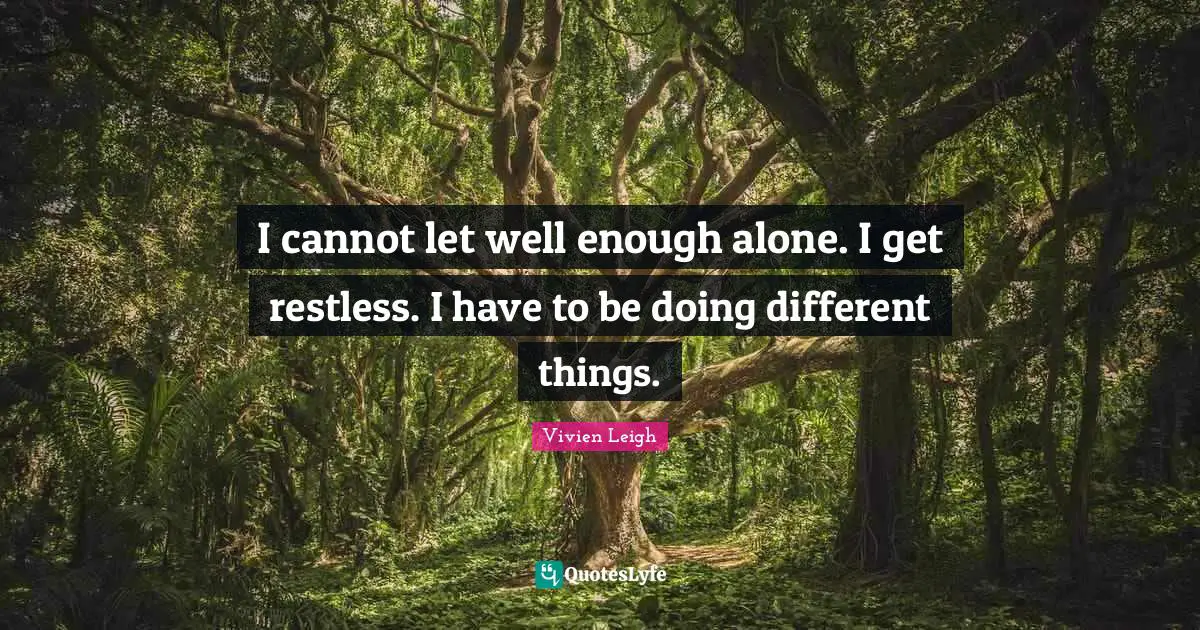 I cannot let well enough alone. I get restless. I have to be doing different things.