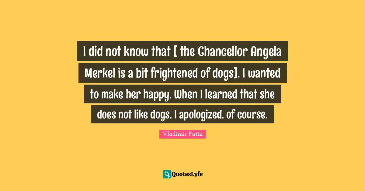 I did not know that [ the Chancellor Angela Merkel is a bit frightened of dogs]. I wanted to make her happy. When I learned that she does not like dogs, I apologized, of course.