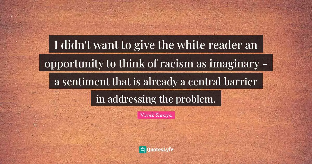 I didn't want to give the white reader an opportunity to think of racism as imaginary - a sentiment that is already a central barrier in addressing the problem.