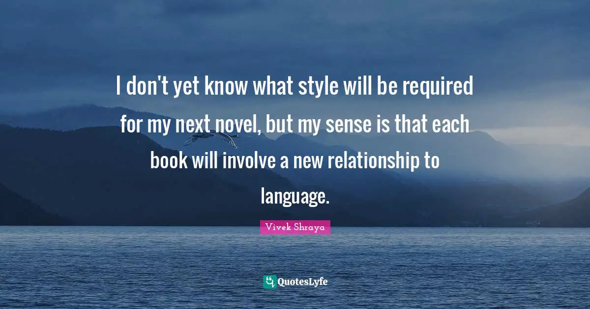 I don't yet know what style will be required for my next novel, but my sense is that each book will involve a new relationship to language.