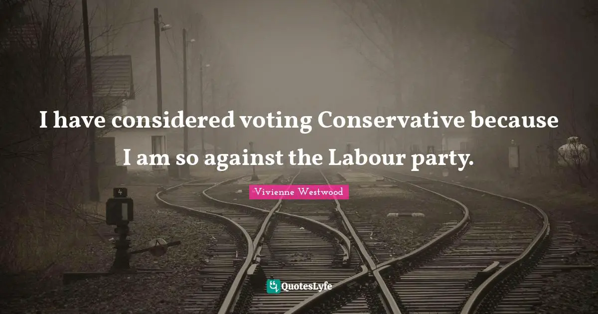 I have considered voting Conservative because I am so against the Labour party.