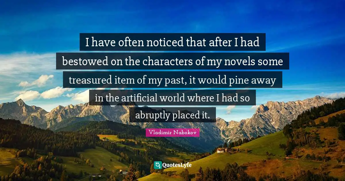 I have often noticed that after I had bestowed on the characters of my novels some treasured item of my past, it would pine away in the artificial world where I had so abruptly placed it.
