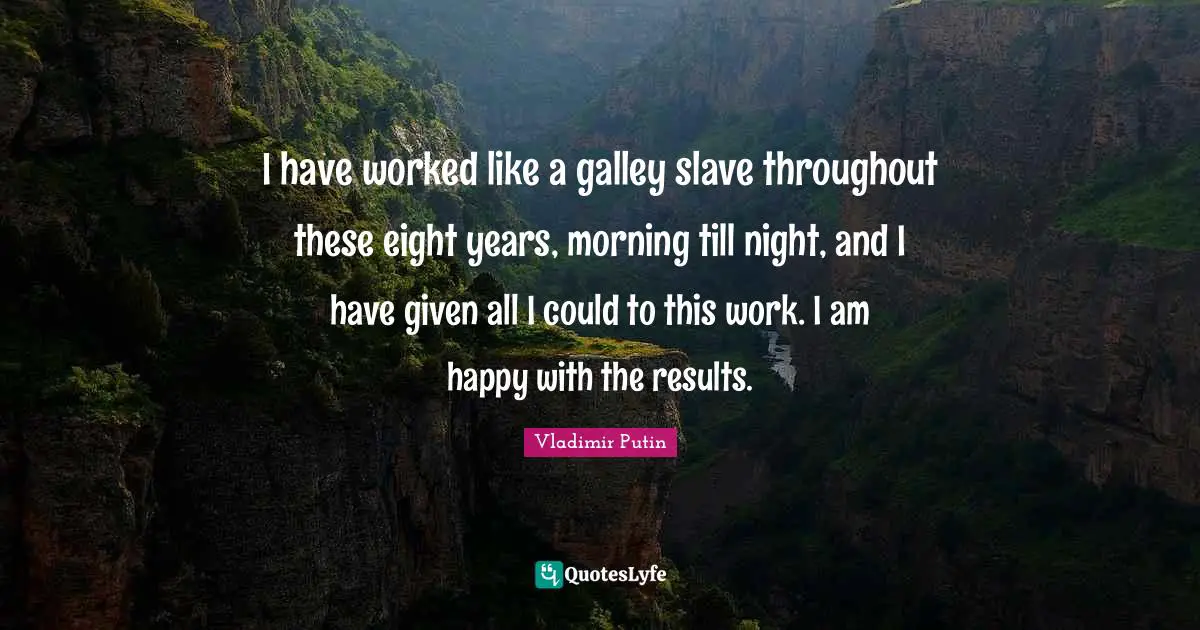 I have worked like a galley slave throughout these eight years, morning till night, and I have given all I could to this work. I am happy with the results.