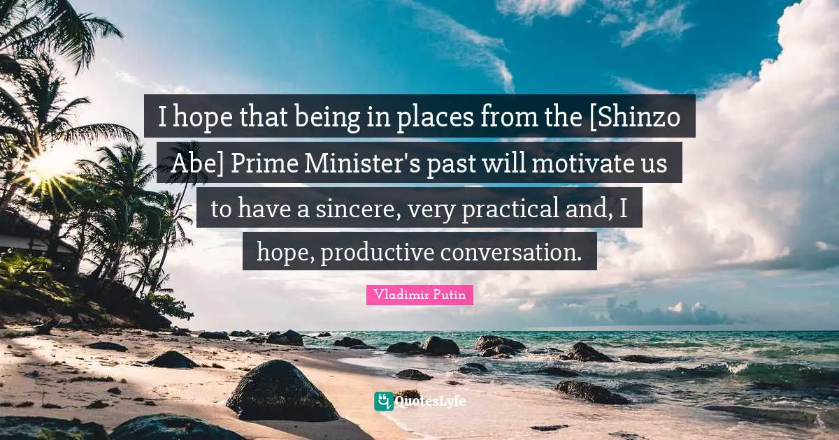 Prime Minister Quotes: "I hope that being in places from the [Shinzo Abe] Prime Minister's past will motivate us to have a sincere, very practical and, I hope, productive conversation."