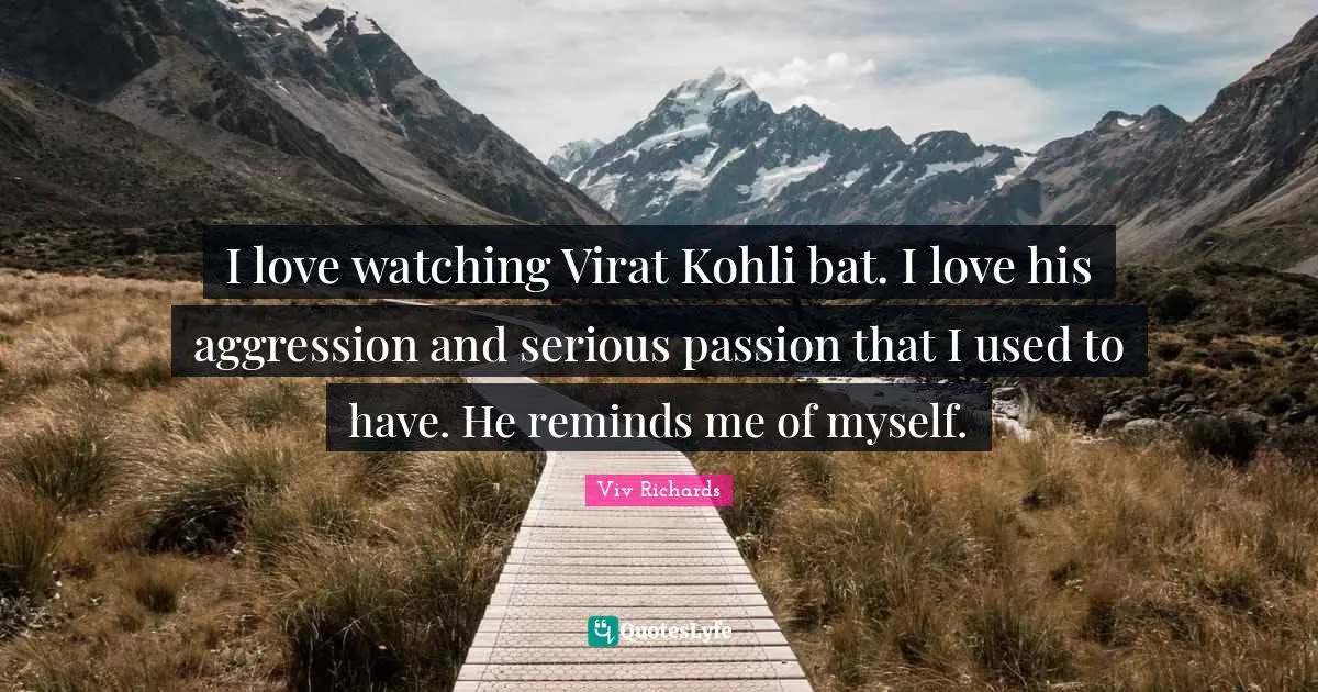 I love watching Virat Kohli bat. I love his aggression and serious passion that I used to have. He reminds me of myself.