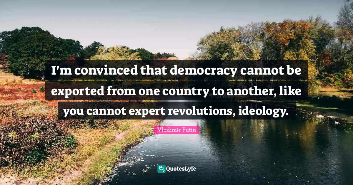 I'm convinced that democracy cannot be exported from one country to another, like you cannot expert revolutions, ideology.