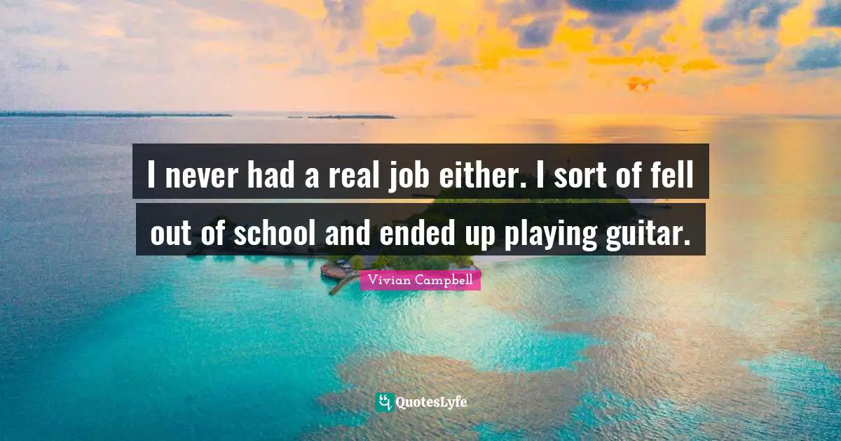 I never had a real job either. I sort of fell out of school and ended up playing guitar.