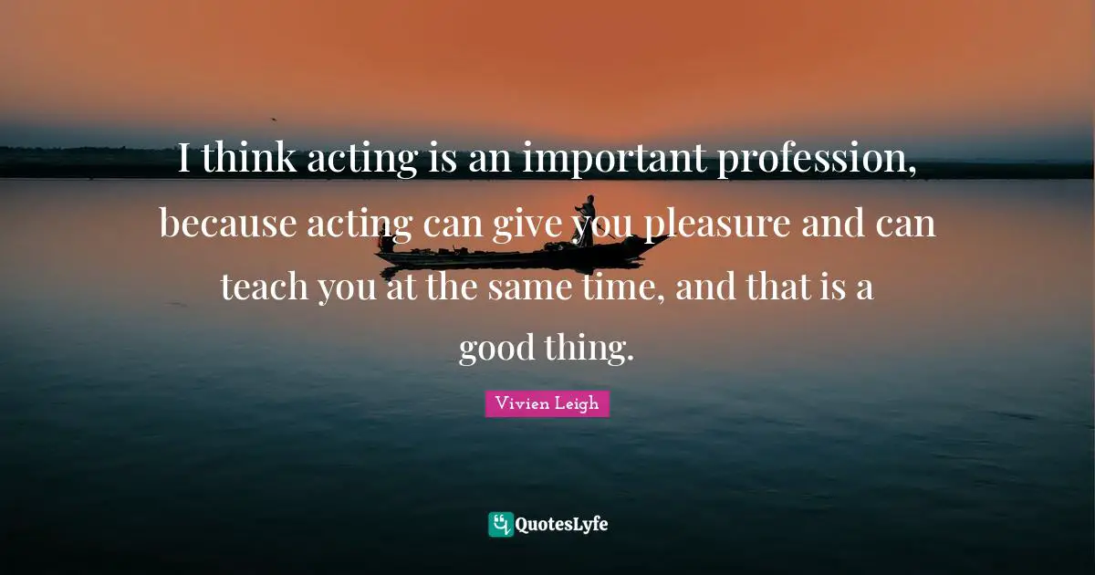 I think acting is an important profession, because acting can give you pleasure and can teach you at the same time, and that is a good thing.