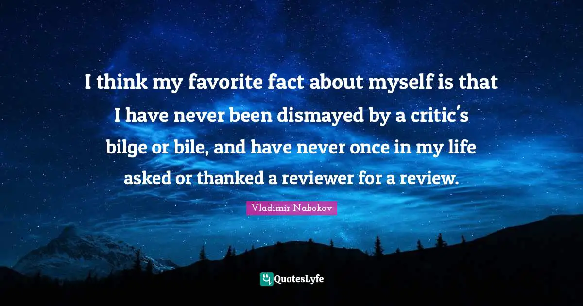 I think my favorite fact about myself is that I have never been dismayed by a critic's bilge or bile, and have never once in my life asked or thanked a reviewer for a review.