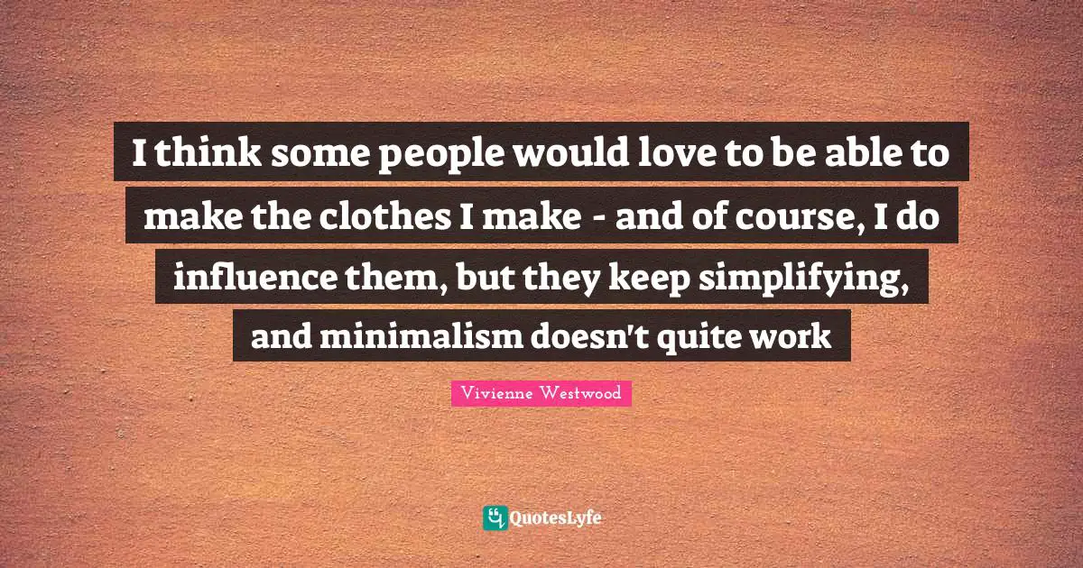 I think some people would love to be able to make the clothes I make - and of course, I do influence them, but they keep simplifying, and minimalism doesn't quite work