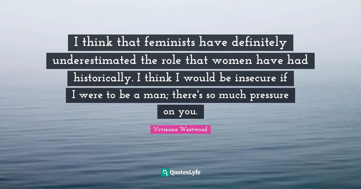 I think that feminists have definitely underestimated the role that women have had historically. I think I would be insecure if I were to be a man; there's so much pressure on you.