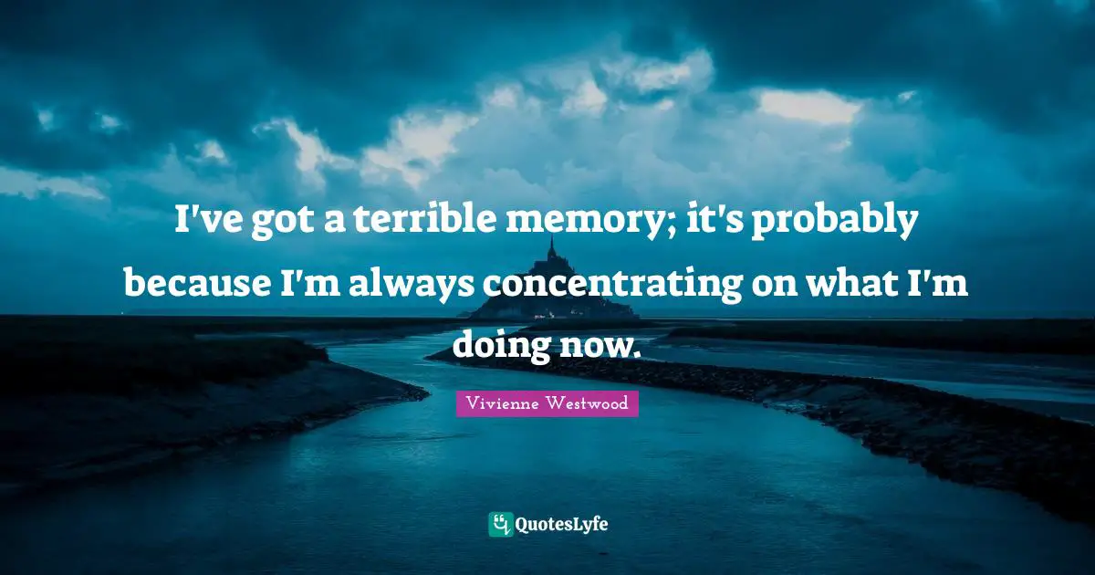 I've got a terrible memory; it's probably because I'm always concentrating on what I'm doing now.