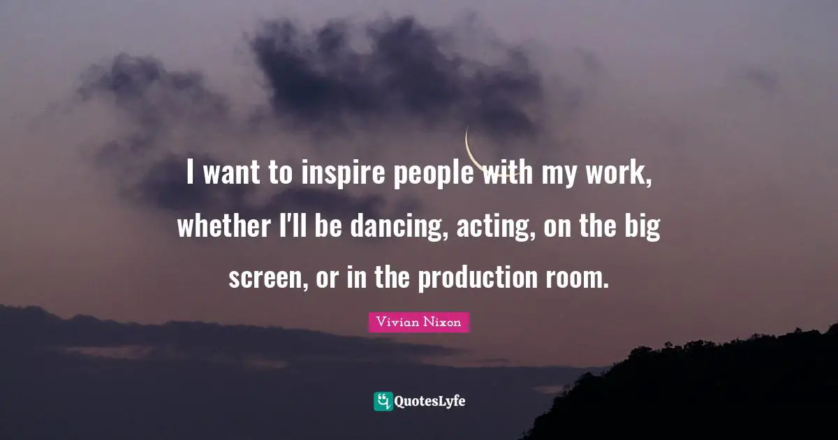 I want to inspire people with my work, whether I'll be dancing, acting, on the big screen, or in the production room.