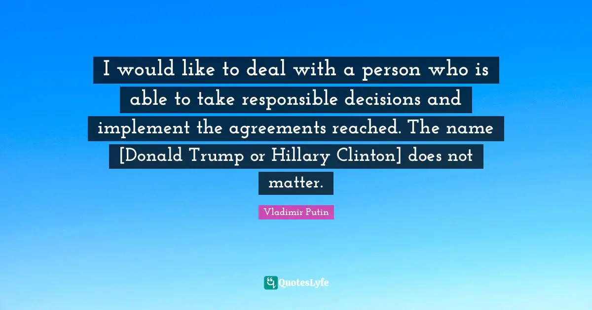 Clinton Quotes: "I would like to deal with a person who is able to take responsible decisions and implement the agreements reached. The name [Donald Trump or Hillary Clinton] does not matter."