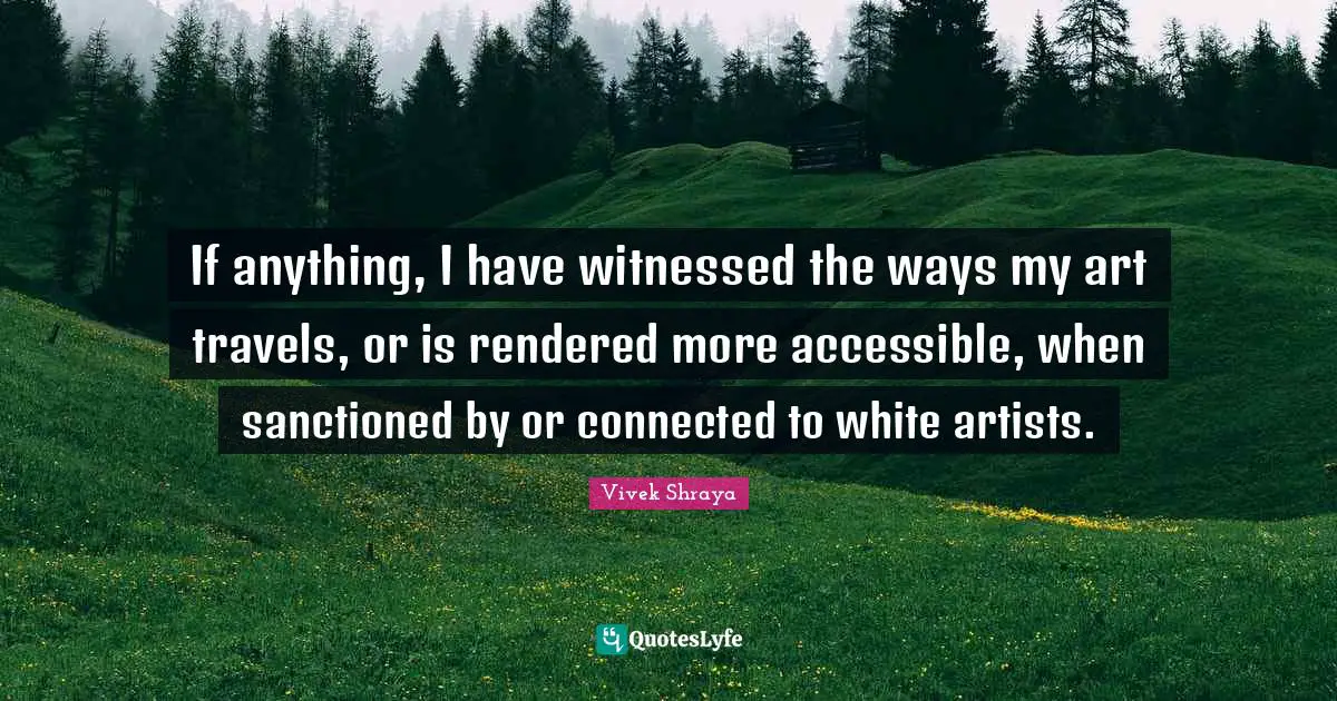 If anything, I have witnessed the ways my art travels, or is rendered more accessible, when sanctioned by or connected to white artists.