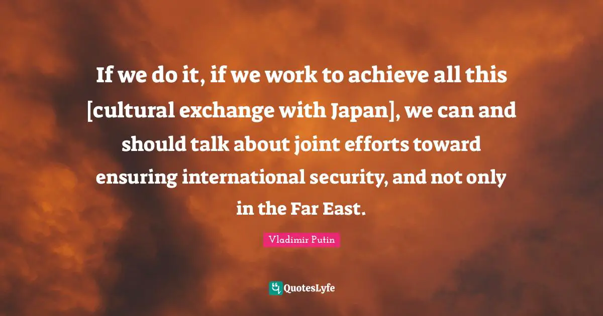 If we do it, if we work to achieve all this [cultural exchange with Japan], we can and should talk about joint efforts toward ensuring international security, and not only in the Far East.
