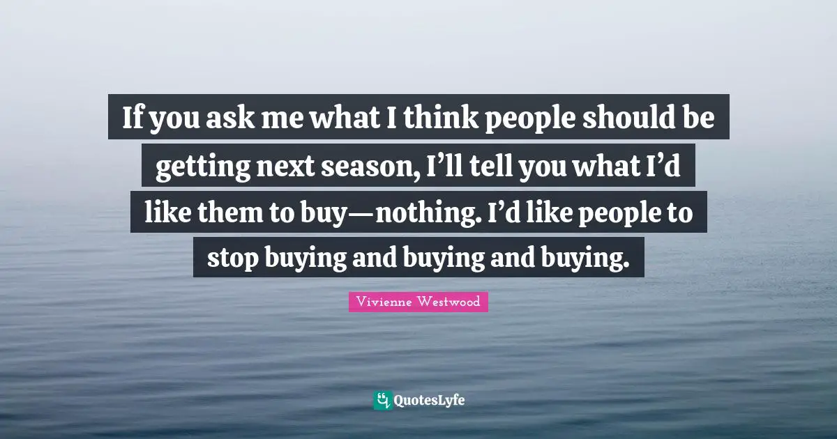If you ask me what I think people should be getting next season, I’ll tell you what I’d like them to buy—nothing. I’d like people to stop buying and buying and buying.
