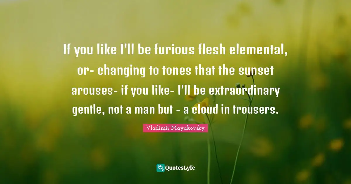 If you like I'll be furious flesh elemental, or- changing to tones that the sunset arouses- if you like- I'll be extraordinary gentle, not a man but - a cloud in trousers.