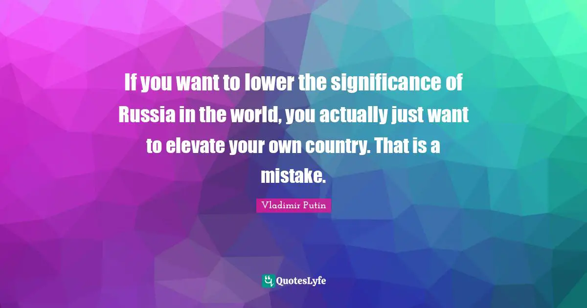 If you want to lower the significance of Russia in the world, you actually just want to elevate your own country. That is a mistake.