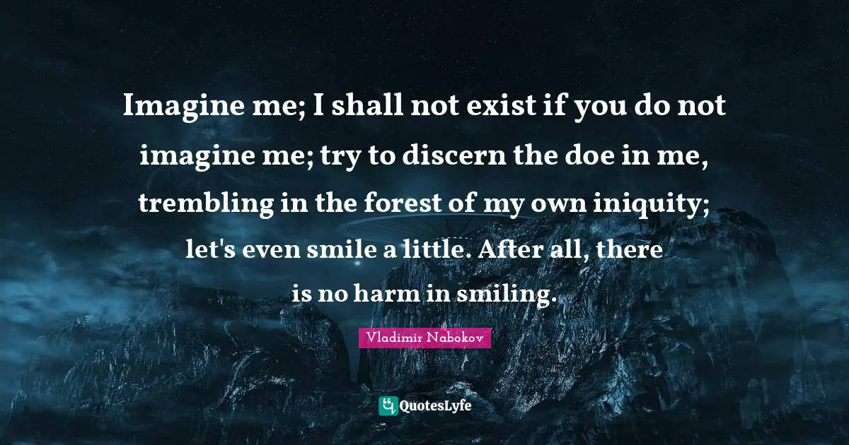 Imagine me; I shall not exist if you do not imagine me; try to discern the doe in me, trembling in the forest of my own iniquity; let's even smile a little. After all, there is no harm in smiling.