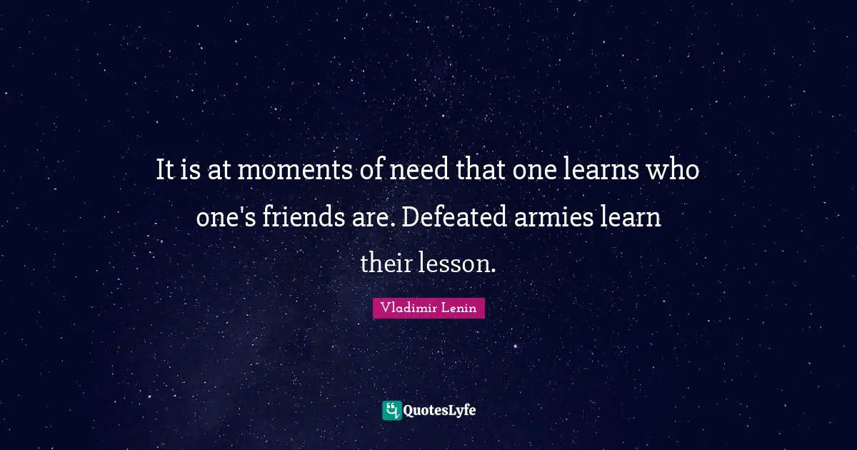 It is at moments of need that one learns who one's friends are. Defeated armies learn their lesson.
