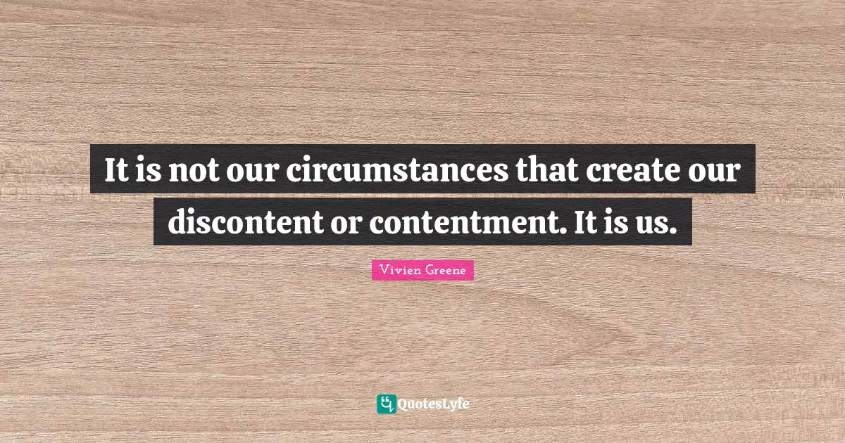 It is not our circumstances that create our discontent or contentment. It is us.