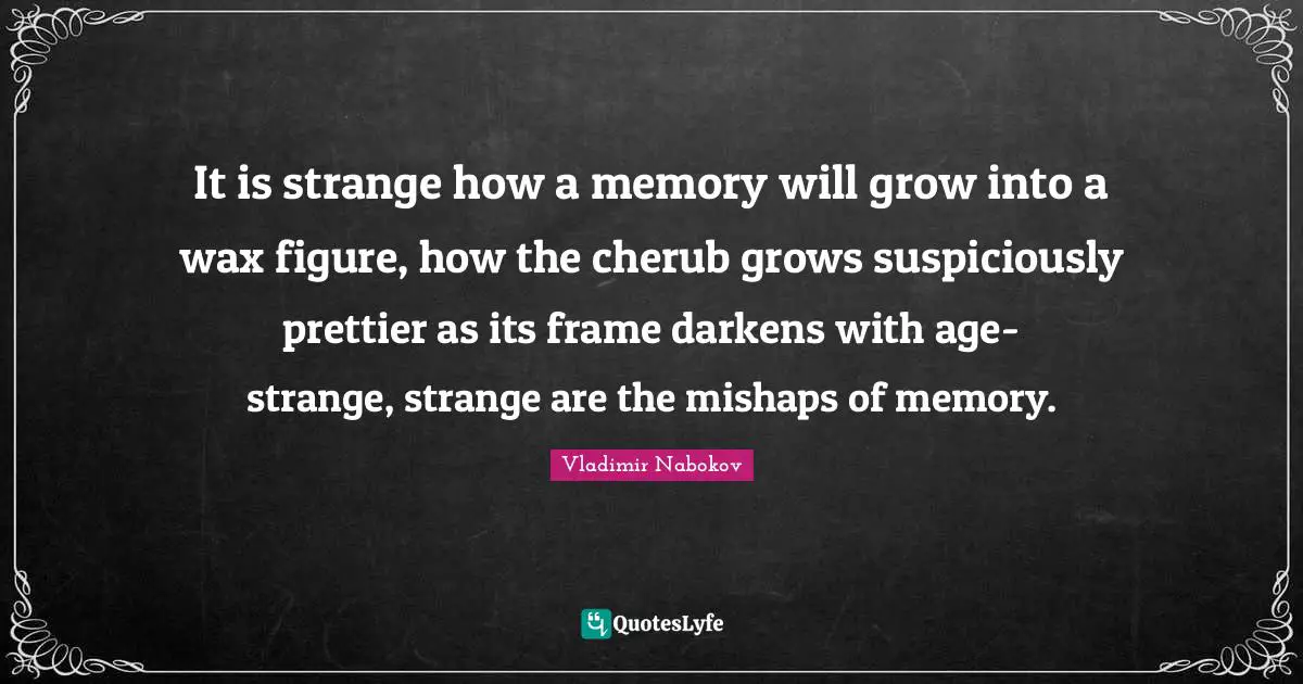 It is strange how a memory will grow into a wax figure, how the cherub grows suspiciously prettier as its frame darkens with age-strange, strange are the mishaps of memory.