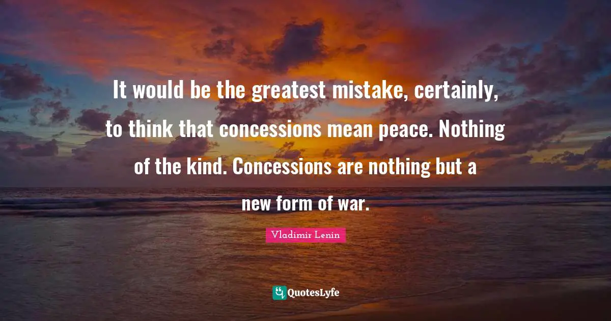It would be the greatest mistake, certainly, to think that concessions mean peace. Nothing of the kind. Concessions are nothing but a new form of war.