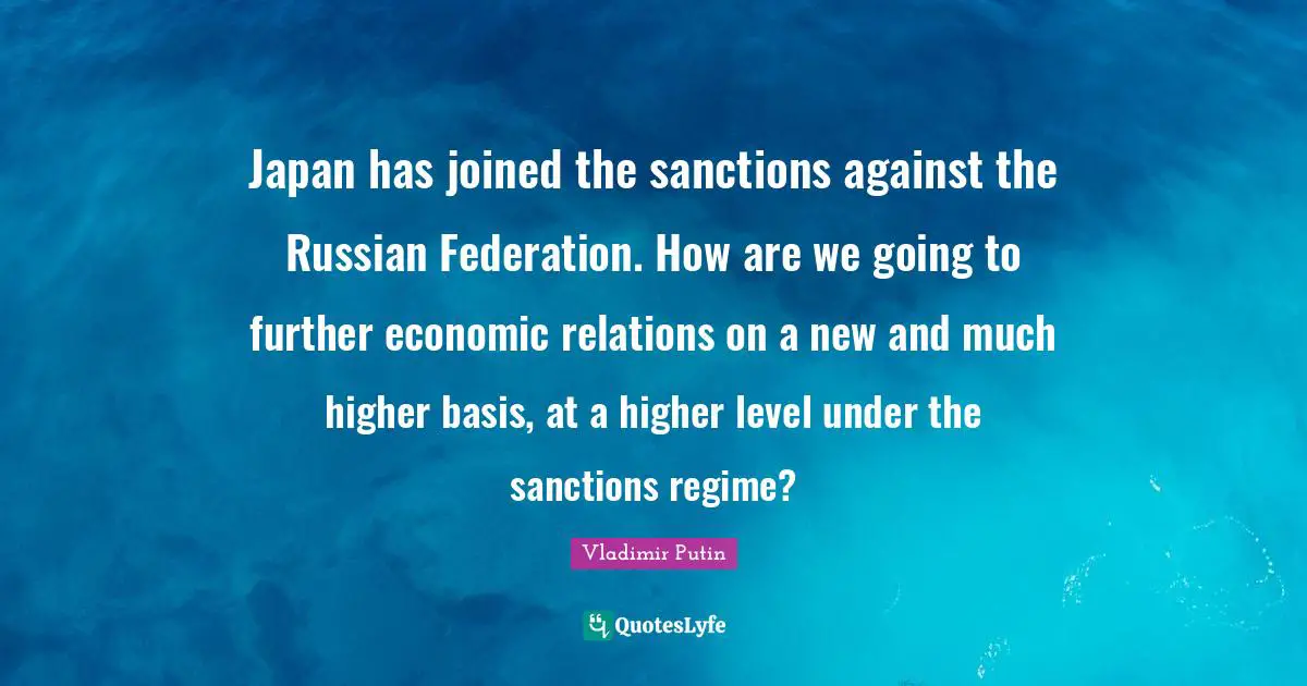 Japan has joined the sanctions against the Russian Federation. How are we going to further economic relations on a new and much higher basis, at a higher level under the sanctions regime?