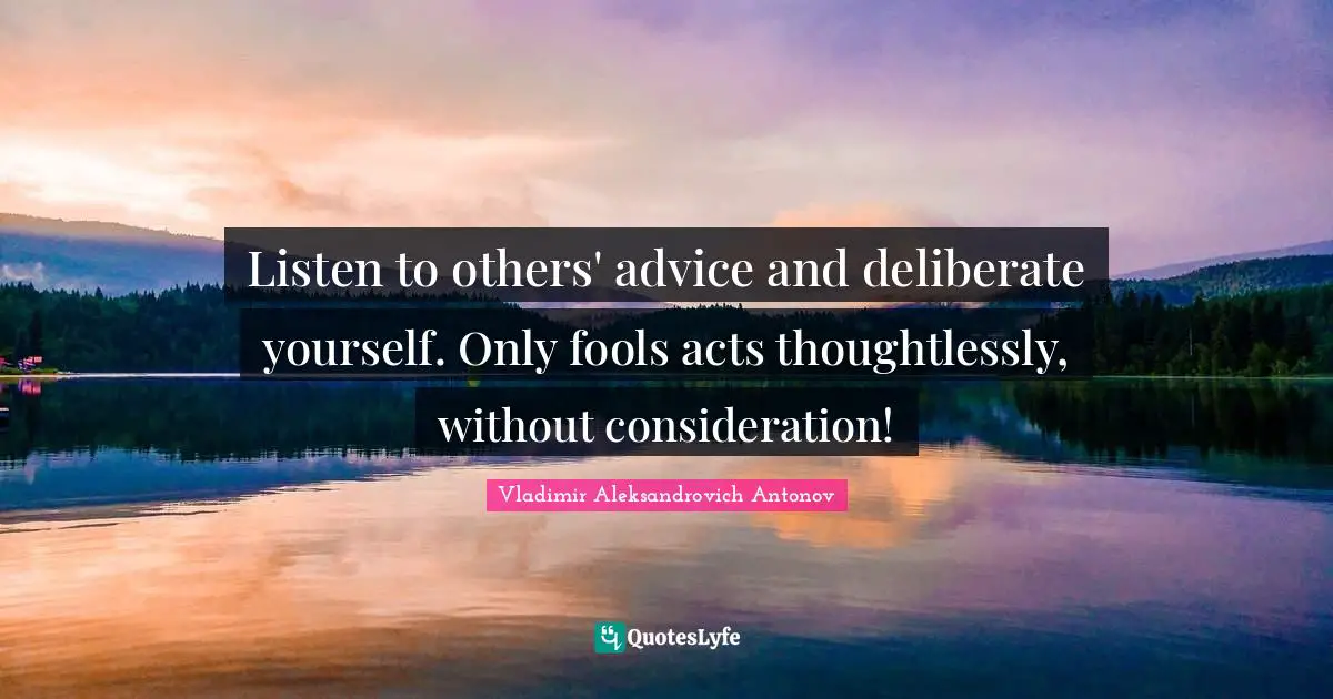 Listen to others' advice and deliberate yourself. Only fools acts thoughtlessly, without consideration!