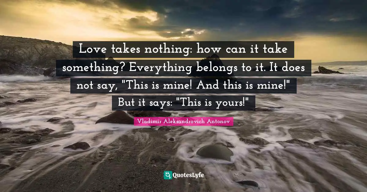 Love takes nothing: how can it take something? Everything belongs to it. It does not say, "This is mine! And this is mine!" But it says: "This is yours!"