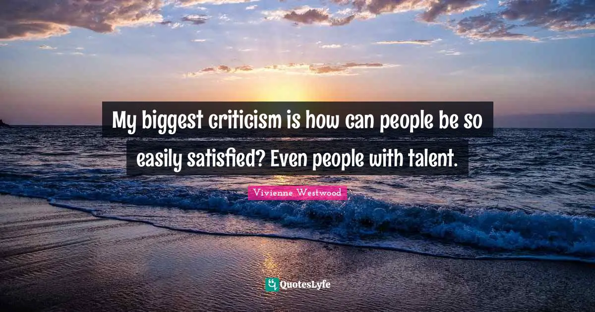 My biggest criticism is how can people be so easily satisfied? Even people with talent.