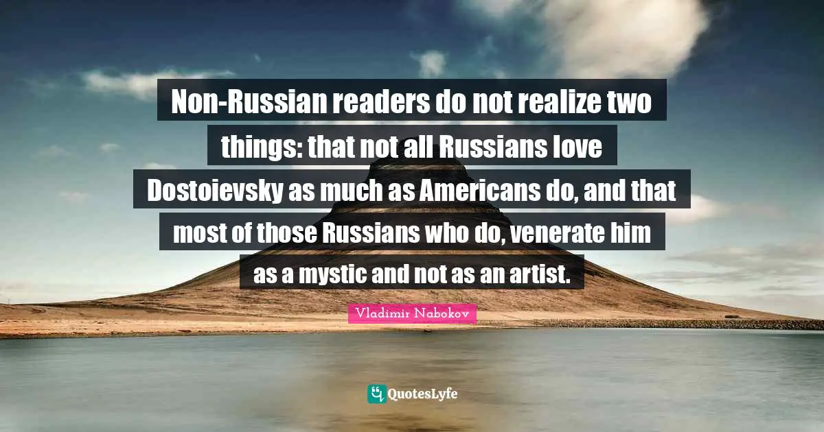 Non-Russian readers do not realize two things: that not all Russians love Dostoievsky as much as Americans do, and that most of those Russians who do, venerate him as a mystic and not as an artist.