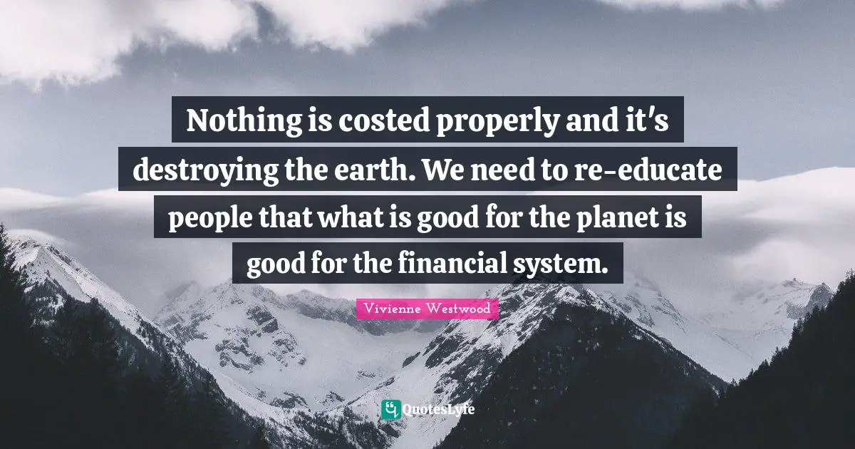 Nothing is costed properly and it's destroying the earth. We need to re-educate people that what is good for the planet is good for the financial system.