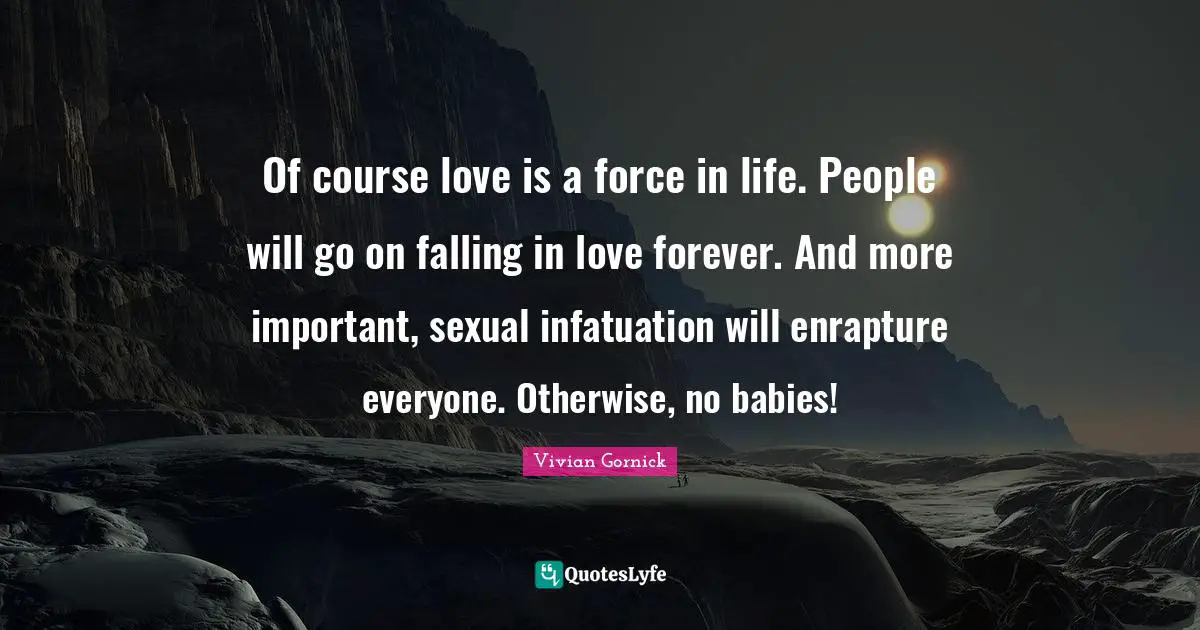 Of course love is a force in life. People will go on falling in love forever. And more important, sexual infatuation will enrapture everyone. Otherwise, no babies!